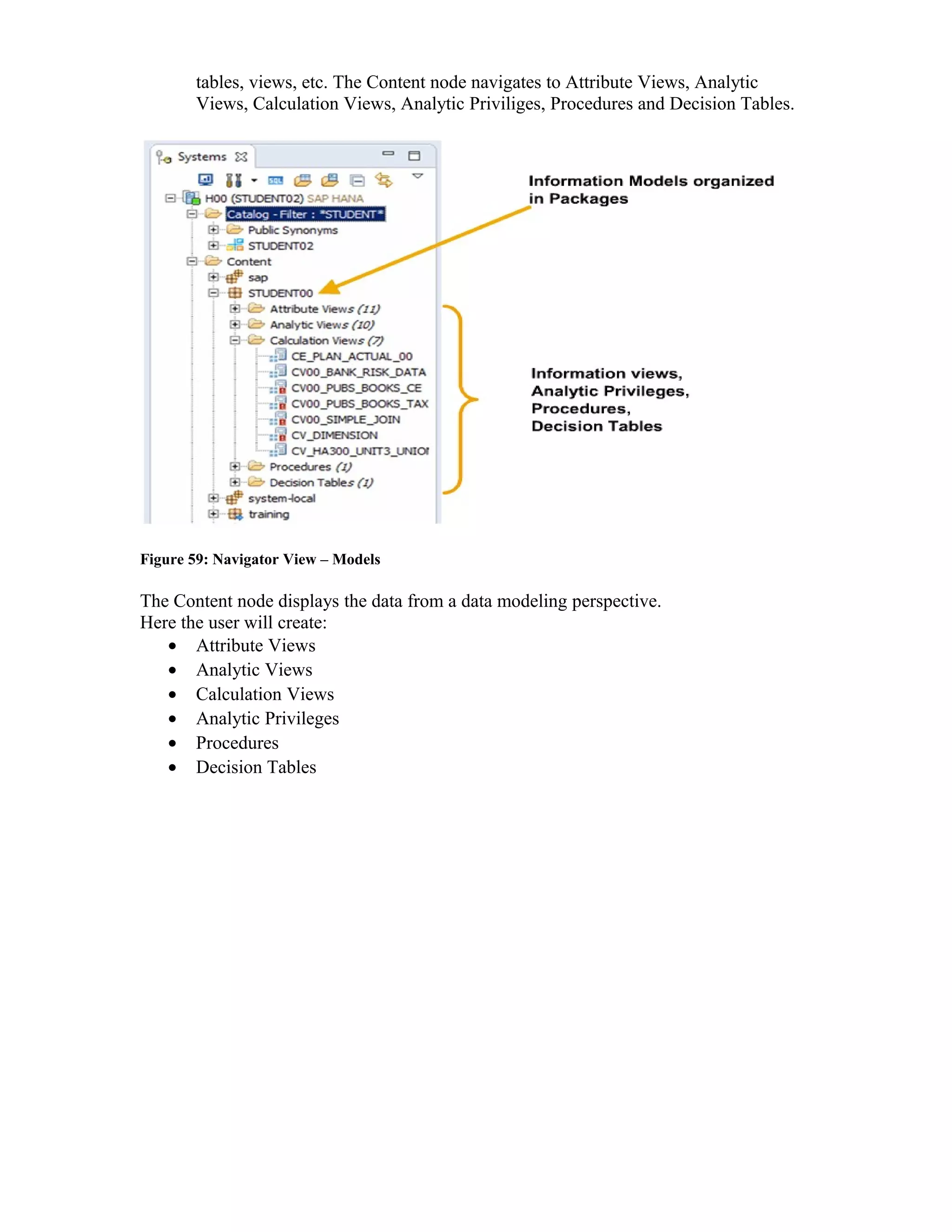 tables, views, etc. The Content node navigates to Attribute Views, Analytic
Views, Calculation Views, Analytic Priviliges, Procedures and Decision Tables.
Figure 59: Navigator View – Models
The Content node displays the data from a data modeling perspective.
Here the user will create:
• Attribute Views
• Analytic Views
• Calculation Views
• Analytic Privileges
• Procedures
• Decision Tables
 