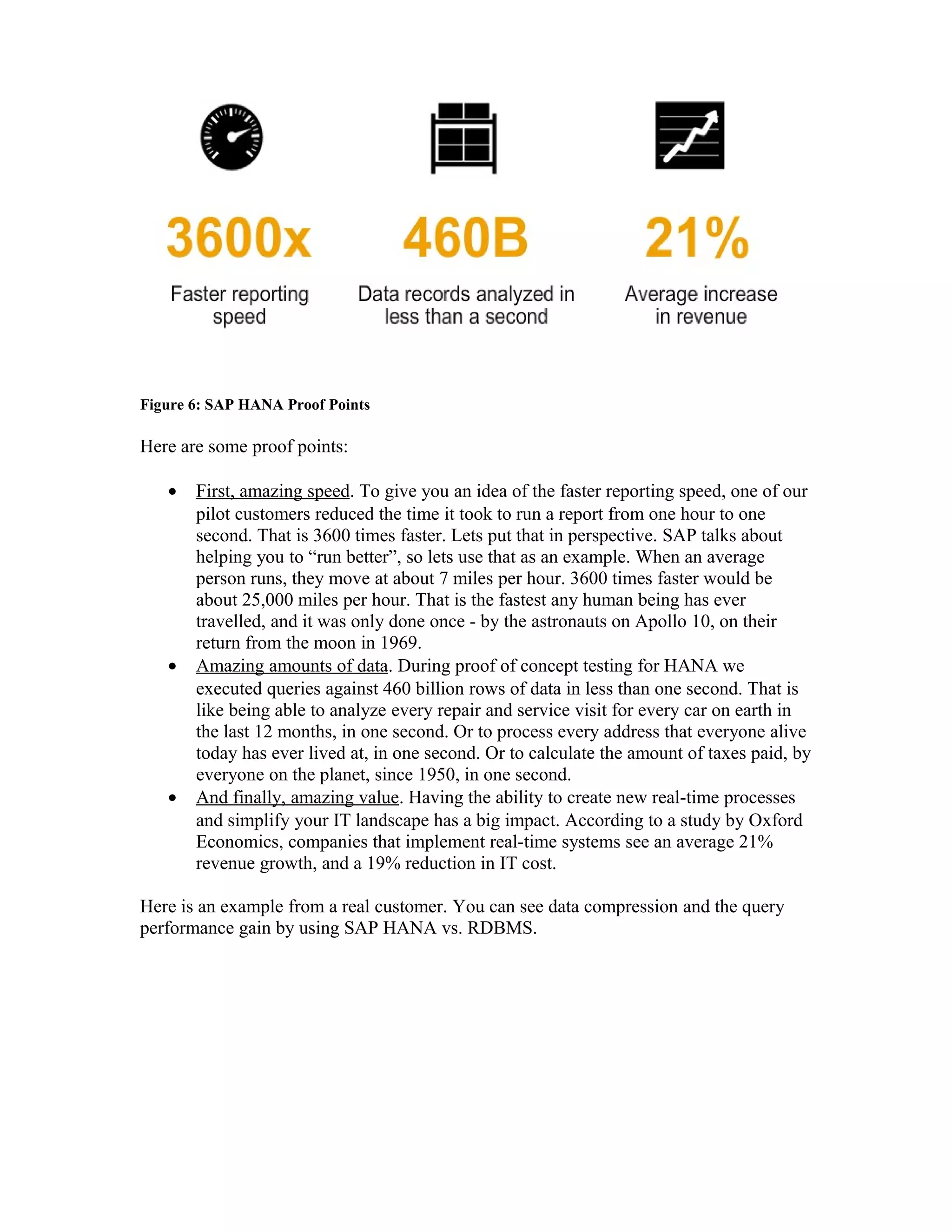 Figure 6: SAP HANA Proof Points
Here are some proof points:
• First, amazing speed. To give you an idea of the faster reporting speed, one of our
pilot customers reduced the time it took to run a report from one hour to one
second. That is 3600 times faster. Lets put that in perspective. SAP talks about
helping you to “run better”, so lets use that as an example. When an average
person runs, they move at about 7 miles per hour. 3600 times faster would be
about 25,000 miles per hour. That is the fastest any human being has ever
travelled, and it was only done once - by the astronauts on Apollo 10, on their
return from the moon in 1969.
• Amazing amounts of data. During proof of concept testing for HANA we
executed queries against 460 billion rows of data in less than one second. That is
like being able to analyze every repair and service visit for every car on earth in
the last 12 months, in one second. Or to process every address that everyone alive
today has ever lived at, in one second. Or to calculate the amount of taxes paid, by
everyone on the planet, since 1950, in one second.
• And finally, amazing value. Having the ability to create new real-time processes
and simplify your IT landscape has a big impact. According to a study by Oxford
Economics, companies that implement real-time systems see an average 21%
revenue growth, and a 19% reduction in IT cost.
Here is an example from a real customer. You can see data compression and the query
performance gain by using SAP HANA vs. RDBMS.
 