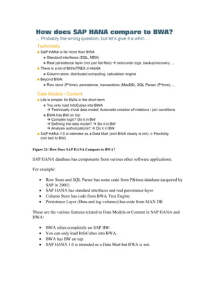Figure 24: How Does SAP HANA Compare to BWA?
SAP HANA database has components from various other software applications.
For example:
• Row Store and SQL Parser has some code from P&time database (acquired by
SAP in 2005)
• SAP HANA has standard interfaces and real persistence layer
• Column Store has code from BWA Trex Engine
• Persistence Layer (Data and log volumes) has code from MAX DB
These are the various features related to Data Models or Content in SAP HANA and
BWA:
• BWA relies completely on SAP BW.
• You can only load InfoCubes into BWA.
• BWA has BW on top.
• SAP HANA 1.0 is intended as a Data Mart but BWA is not.
 