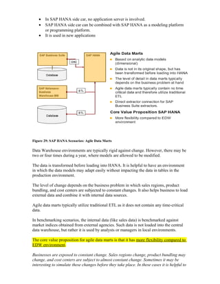 • In SAP HANA side car, no application server is involved.
• SAP HANA side car can be combined with SAP HANA as a modeling platform
or programming platform.
• It is used in new applications
Figure 29: SAP HANA Scenarios: Agile Data Marts
Data Warehouse environments are typically rigid against change. However, there may be
two or four times during a year, where models are allowed to be modified.
The data is transformed before loading into HANA. It is helpful to have an environment
in which the data models may adapt easily without impacting the data in tables in the
production environment.
The level of change depends on the business problem in which sales regions, product
bundling, and cost centers are subjected to constant changes. It also helps business to load
external data and combine it with internal data sources.
Agile data marts typically utilize traditional ETL as it does not contain any time-critical
data.
In benchmarking scenarios, the internal data (like sales data) is benchmarked against
market indices obtained from external agencies. Such data is not loaded into the central
data warehouse, but rather it is used by analysts or managers in local environments.
The core value proposition for agile data marts is that it has more flexibility compared to
EDW environment.
Businesses are exposed to constant change. Sales regions change, product bundling may
change, and cost centers are subject to almost constant change. Sometimes it may be
interesting to simulate these changes before they take place. In these cases it is helpful to
 
