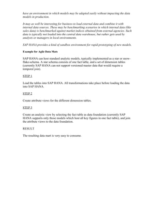 have an environment in which models may be adapted easily without impacting the data
models in production.
It may as well be interesting for business to load external data and combine it with
internal data sources. These may be benchmarking scenarios in which internal data (like
sales data) is benchmarked against market indices obtained from external agencies. Such
data is typically not loaded into the central data warehouse, but rather gets used by
analysts or managers in local environments.
SAP HANA provides a kind of sandbox environment for rapid prototyping of new models.
Example for Agile Data Mats
SAP HANA can host standard analytic models, typically implemented as a star or snow-
flake-schema. A star schema consists of one fact table, and a set of dimension tables
(currently SAP HANA can not support versioned master data that would require a
temporal join).
STEP 1
Load the tables into SAP HANA. All transformations take place before loading the data
into SAP HANA.
STEP 2
Create attribute views for the different dimension tables.
STEP 3
Create an analytic view by selecting the fact table as data foundation (currently SAP
HANA supports only those models which host all key figures in one fact table), and join
the attribute views to the data foundation.
RESULT
The resulting data mart is very easy to consume.
 