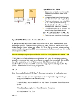 Figure 30: SAP HANA Scenarios: Operational Data Marts
In operational Data Marts, data model reflects the level of detail in data that the actual
application contains. Data transformation does not occur during the loading step. Real-
time replication of time-critical data utilizes SLT. Data that are not time critical, such as
standard load routines, utilizes ETL. Views calculate results for reports in real time on the
actual operational data.
The real-time reporting on operational data, is the core value proposition of SAP HANA.
SAP HANA is perfectly suited to host operational data marts. In contrast to previous
examples, operational data marts are not based on analytic (de-normalized) data models,
but rather run directly on top of the operational data. The operational data gets
transformed in a way that is suitable to answer a query, right when that query hits the
system. The transformed data never gets persisted.
STEP 1
Load the needed tables into SAP HANA. There are four options for loading the data:
1. SLT provides real-time replication, where changes in the original table get
propagated to SAP HANA instantaneously.
2. Data Services provide standard ETL for loading the tables at defined moments
in time
3. Load data by using the SAP Direct Extractor Connection
4. Load data from Flat Files
STEP 2
 