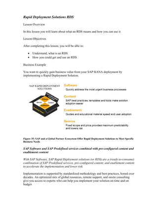 Rapid Deployment Solutions RDS
Lesson Overview
In this lesson you will learn about what an RDS means and how you can use it.
Lesson Objectives
After completing this lesson, you will be able to:
• Understand, what is an RDS
• How you could get and use an RDS
Business Example
You want to quickly gain business value from your SAP HANA deployment by
implementing a Rapid Deployment Solution.
Figure 35: SAP and a Global Partner Ecosystem Offer Rapid Deployment Solutions to Meet Specific
Business Needs
SAP Software and SAP Predefined services combined with pre-configured content and
enablement content
With SAP Software, SAP Rapid Deployment solutions (or RDS) are a (ready-to-consume)
combination of SAP Predefined services, pre-configured content, and enablement content
to accelerate the implementation and lower risk.
Implementation is supported by standardized methodology and best practices, honed over
decades. An optimized mix of global resources, remote support, and onsite consulting
give you access to experts who can help you implement your solution on time and on
budget.
 
