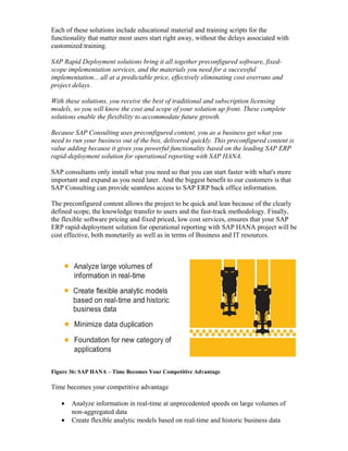 Each of these solutions include educational material and training scripts for the
functionality that matter most users start right away, without the delays associated with
customized training.
SAP Rapid Deployment solutions bring it all together preconfigured software, fixed-
scope implementation services, and the materials you need for a successful
implementation... all at a predictable price, effectively eliminating cost overruns and
project delays.
With these solutions, you receive the best of traditional and subscription licensing
models, so you will know the cost and scope of your solution up front. These complete
solutions enable the flexibility to accommodate future growth.
Because SAP Consulting uses preconfigured content, you as a business get what you
need to run your business out of the box, delivered quickly. This preconfigured content is
value adding because it gives you powerful functionality based on the leading SAP ERP
rapid-deployment solution for operational reporting with SAP HANA.
SAP consultants only install what you need so that you can start faster with what's more
important and expand as you need later. And the biggest benefit to our customers is that
SAP Consulting can provide seamless access to SAP ERP back office information.
The preconfigured content allows the project to be quick and lean because of the clearly
defined scope, the knowledge transfer to users and the fast-track methodology. Finally,
the flexible software pricing and fixed priced, low cost services, ensures that your SAP
ERP rapid-deployment solution for operational reporting with SAP HANA project will be
cost effective, both monetarily as well as in terms of Business and IT resources.
Figure 36: SAP HANA – Time Becomes Your Competitive Advantage
Time becomes your competitive advantage
• Analyze information in real-time at unprecedented speeds on large volumes of
non-aggregated data
• Create flexible analytic models based on real-time and historic business data
 