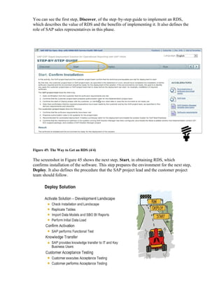 You can see the first step, Discover, of the step–by-step guide to implement an RDS,
which describes the value of RDS and the benefits of implementing it. It also defines the
role of SAP sales representatives in this phase.
Figure 45: The Way to Get an RDS (4/4)
The screenshot in Figure 45 shows the next step, Start, in obtaining RDS, which
confirms installation of the software. This step prepares the environment for the next step,
Deploy. It also defines the procedure that the SAP project lead and the customer project
team should follow.
 
