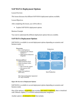 SAP HANA Deployment Options
Lesson Overview
This lesson discusses the different SAP HANA deployment options available.
Lesson Objectives
After completing this lesson, you will be able to:
• Explain SAP HANA deployment options
Business Example
You want to understand the different deployment options that are available.
SAP HANA Deployment Options
SAP HANA is available in several deployment options depending on scenarios and
business needs.
Figure 48: Overview of Deployment Options
SAP HANA is available in several deployment options depending on scenarios and
business needs.
One of the options is on-premise that includes bare metal or appliance, that is virtualized
with VMware vSphere 5.1 or HANA tailored datacenter integration.
Another option is on-demand or cloud that includes
 