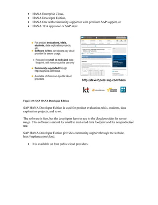 • HANA Enterprise Cloud,
• HANA Developer Edition,
• HANA One with community support or with premium SAP support, or
• HANA TEA appliance or SAP store.
Figure 49: SAP HANA Developer Edition
SAP HANA Developer Edition is used for product evaluation, trials, students, data
exploration projects, and so on.
The software is free, but the developers have to pay to the cloud provider for server
usage. This software is meant for small to mid-sized data footprint and for nonproductive
use.
SAP HANA Developer Edition provides community support through the website,
http://saphana.com/cloud.
• It is available on four public cloud providers.
 