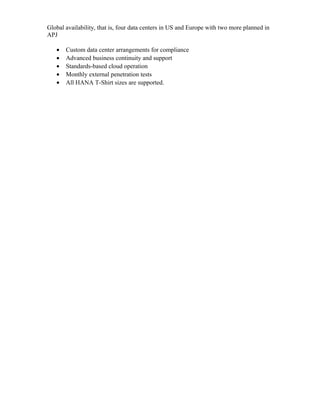 Global availability, that is, four data centers in US and Europe with two more planned in
APJ
• Custom data center arrangements for compliance
• Advanced business continuity and support
• Standards-based cloud operation
• Monthly external penetration tests
• All HANA T-Shirt sizes are supported.
 