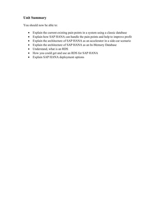 Unit Summary
You should now be able to:
• Explain the current existing pain points in a system using a classic database
• Explain how SAP HANA can handle the pain points and help to improve profit
• Explain the architecture of SAP HANA as an accelerator in a side-car scenario
• Explain the architecture of SAP HANA as an In-Memory Database
• Understand, what is an RDS
• How you could get and use an RDS for SAP HANA
• Explain SAP HANA deployment options
 