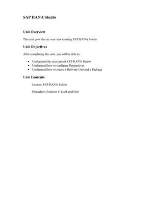 SAP HANA Studio
Unit Overview
This unit provides an overview to using SAP HANA Studio.
Unit Objectives
After completing this unit, you will be able to:
• Understand the structure of SAP HANA Studio
• Understand how to configure Perspectives
• Understand how to create a Delivery Unit and a Package
Unit Contents
Lesson: SAP HANA Studio
Procedure: Exercise 1: Look and Feel
 
