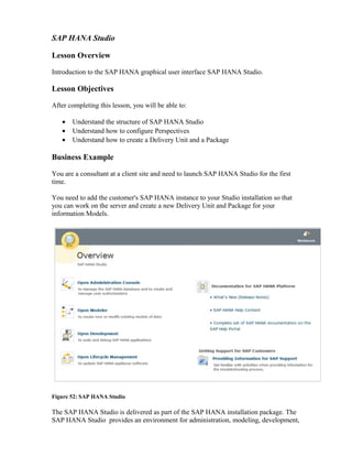SAP HANA Studio
Lesson Overview
Introduction to the SAP HANA graphical user interface SAP HANA Studio.
Lesson Objectives
After completing this lesson, you will be able to:
• Understand the structure of SAP HANA Studio
• Understand how to configure Perspectives
• Understand how to create a Delivery Unit and a Package
Business Example
You are a consultant at a client site and need to launch SAP HANA Studio for the first
time.
You need to add the customer's SAP HANA instance to your Studio installation so that
you can work on the server and create a new Delivery Unit and Package for your
information Models.
Figure 52: SAP HANA Studio
The SAP HANA Studio is delivered as part of the SAP HANA installation package. The
SAP HANA Studio provides an environment for administration, modeling, development,
 