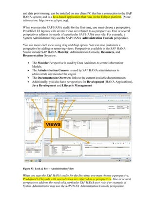 and data provisioning; can be installed on any client PC that has a connection to the SAP
HANA system; and is a Java-based application that runs on the Eclipse platform. (More
information: http://www.eclipse.org).
When you start the SAP HANA studio for the first time, you must choose a perspective.
Predefined UI layouts with several views are referred to as perspectives. One or several
perspectives address the needs of a particular SAP HANA user role. For example, a
System Administrator may use the SAP HANA Administration Console perspective.
You can move each view using drag and drop option. You can also customize a
perspective by adding or removing views. Perspectives available in the SAP HANA
Studio include SAP HANA Modeler, Administration Console, Resources, and
Documentation Overview.
• The Modeler Perspective is used by Data Architects to create Information
Models.
• The Administration Console is used by SAP HANA administrators to
administrate and monitor the engine.
• The Documentation Overview links to the current available documentation.
• Additionally, you also have perspectives for Development (HANA Applications),
Java Development and Lifecycle Management
Figure 53: Look & Feel – Administration View
When you start the SAP HANA studio for the first time, you must choose a perspective.
Predefined UI layouts with several views are referred to as perspectives. One or several
perspectives address the needs of a particular SAP HANA user role. For example, a
System Administrator may use the SAP HANA Administration Console perspective.
 