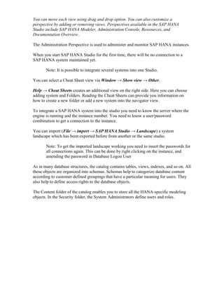 You can move each view using drag and drop option. You can also customize a
perspective by adding or removing views. Perspectives available in the SAP HANA
Studio include SAP HANA Modeler, Administration Console, Ressources, and
Documentation Overview.
The Administration Perspective is used to administer and monitor SAP HANA instances.
When you start SAP HANA Studio for the first time, there will be no connection to a
SAP HANA system maintained yet.
Note: It is possible to integrate several systems into one Studio.
You can select a Cheat Sheet view via Window → Show view → Other.
Help → Cheat Sheets creates an additional view on the right side. Here you can choose
adding system and Folders. Reading the Cheat Sheets can provide you information on
how to create a new folder or add a new system into the navigator view.
To integrate a SAP HANA system into the studio you need to know the server where the
engine is running and the instance number. You need to know a user/password
combination to get a connection to the instance.
You can import (File → import → SAP HANA Studio → Landscape) a system
landscape which has been exported before from another or the same studio.
Note: To get the imported landscape working you need to insert the passwords for
all connections again. This can be done by right clicking on the instance, and
amending the password in Database Logon User
As in many database structures, the catalog contains tables, views, indexes, and so on. All
these objects are organized into schemas. Schemas help to categorize database content
according to customer defined groupings that have a particular meaning for users. They
also help to define access rights to the database objects.
The Content folder of the catalog enables you to store all the HANA-specific modeling
objects. In the Security folder, the System Administrators define users and roles.
 