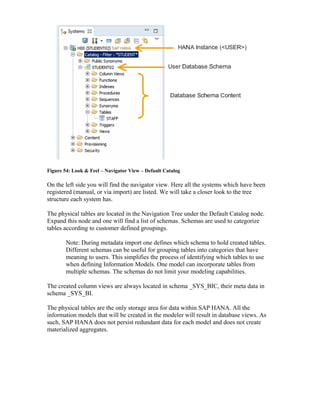 Figure 54: Look & Feel – Navigator View – Default Catalog
On the left side you will find the navigator view. Here all the systems which have been
registered (manual, or via import) are listed. We will take a closer look to the tree
structure each system has.
The physical tables are located in the Navigation Tree under the Default Catalog node.
Expand this node and one will find a list of schemas. Schemas are used to categorize
tables according to customer defined groupings.
Note: During metadata import one defines which schema to hold created tables.
Different schemas can be useful for grouping tables into categories that have
meaning to users. This simplifies the process of identifying which tables to use
when defining Information Models. One model can incorporate tables from
multiple schemas. The schemas do not limit your modeling capabilities.
The created column views are always located in schema _SYS_BIC, their meta data in
schema _SYS_BI.
The physical tables are the only storage area for data within SAP HANA. All the
information models that will be created in the modeler will result in database views. As
such, SAP HANA does not persist redundant data for each model and does not create
materialized aggregates.
 