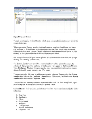 Figure 55: System Monitor
There is an integrated System Monitor which gives you an administration view about the
system landscape.
When you use the System Monitor button all systems which are listed in the navigator
tree are listed by default in the system monitor overview. You get the most important
information about your systems. Which information is shown can be configured by right
clicking in the System Monitor view selecting Configure Table.
It is also possible to configure which systems will be shown in system overview by right
clicking and selecting System Filter.
The System Monitor view provides a summarized view of the system landscape. By
default, all the systems that are listed in the Systems view appear in the System Monitor
view. The System Monitor view provides the most important information about system
status, alerts, disk space, memory, and CPU usage.
You can customize this view by adding or removing columns. To customize the System
Monitor view, choose the Configure Viewer button. Alternatively, right-click the System
Monitor view and choose Configure Table.
You can filter the list of systems that are shown in the view. To filter the systems, right-
click the System Monitor view and choose System Filter.
System Monitor View (under Administration Condole) provides information (tabs) on the
following:
1. Overview
2. Landscape
3. Alerts
4. Performance
5. Volumes
6. Configuration
7. System Information
8. Diagnosis Files
 