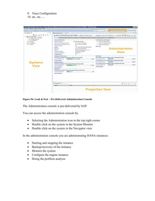 9. Trace Configuration
10. etc. etc......
Figure 56: Look & Feel – Pre-Delivered Administration Console
The Administration console is pre-delivered by SAP.
You can access the administration console by
• Selecting the Administration icon in the top right corner
• Double click on the system in the System Monitor
• Double click on the system in the Navigator view
In the administration console you are administrating HANA instances:
• Starting and stopping the instance
• Backup/recovery of the instance
• Monitor the system
• Configure the engine instance
• Doing the problem analysis
 