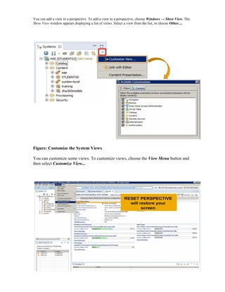 You can add a view to a perspective. To add a view to a perspective, choose Windows → Show View. The
Show View window appears displaying a list of views. Select a view from the list, or choose Other....
Figure: Customize the System Views
You can customize some views. To customize views, choose the View Menu button and
then select Customize View...
 