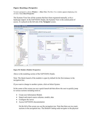Figure: Resetting a Perspective
To reset a perspective, choose Windows → Show View. The Show View window appears displaying a list
of views. Select Reset Perspective
The Systems View lists all the systems that have been registered manually, or by a
landscape import. In the SAP HANA Studio, the Systems View is the central point of
access. It is placed on the left side of the Navigator screen.
Figure 58: Modeler (Modeler Perspective)
Above is the modeling section of the SAP HANA Studio.
Note: The Quick launch of the modeler is open by default for the first instance in the
navigation tree.
If you want to change to another system, click on Select System.
In the center of the screen you see a quick launch tab that allows the user to quickly jump
to various sections including tools to:
• Create new Information Models
• Import and export source schemas, models, data
• Configure the server
• Access SAP HANA documentation
On the left of the screen you see the navigation tree. Note that there are two main
sections in the navigation tree. The Default Catalog node navigates to the physical
 