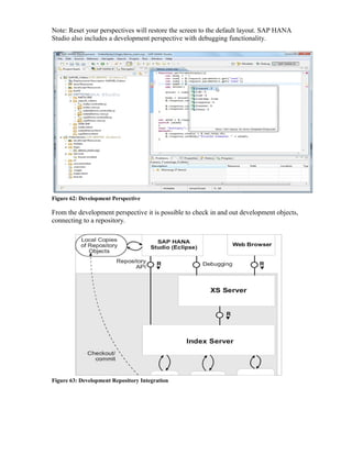 Note: Reset your perspectives will restore the screen to the default layout. SAP HANA
Studio also includes a development perspective with debugging functionality.
Figure 62: Development Perspective
From the development perspective it is possible to check in and out development objects,
connecting to a repository.
Figure 63: Development Repository Integration
 
