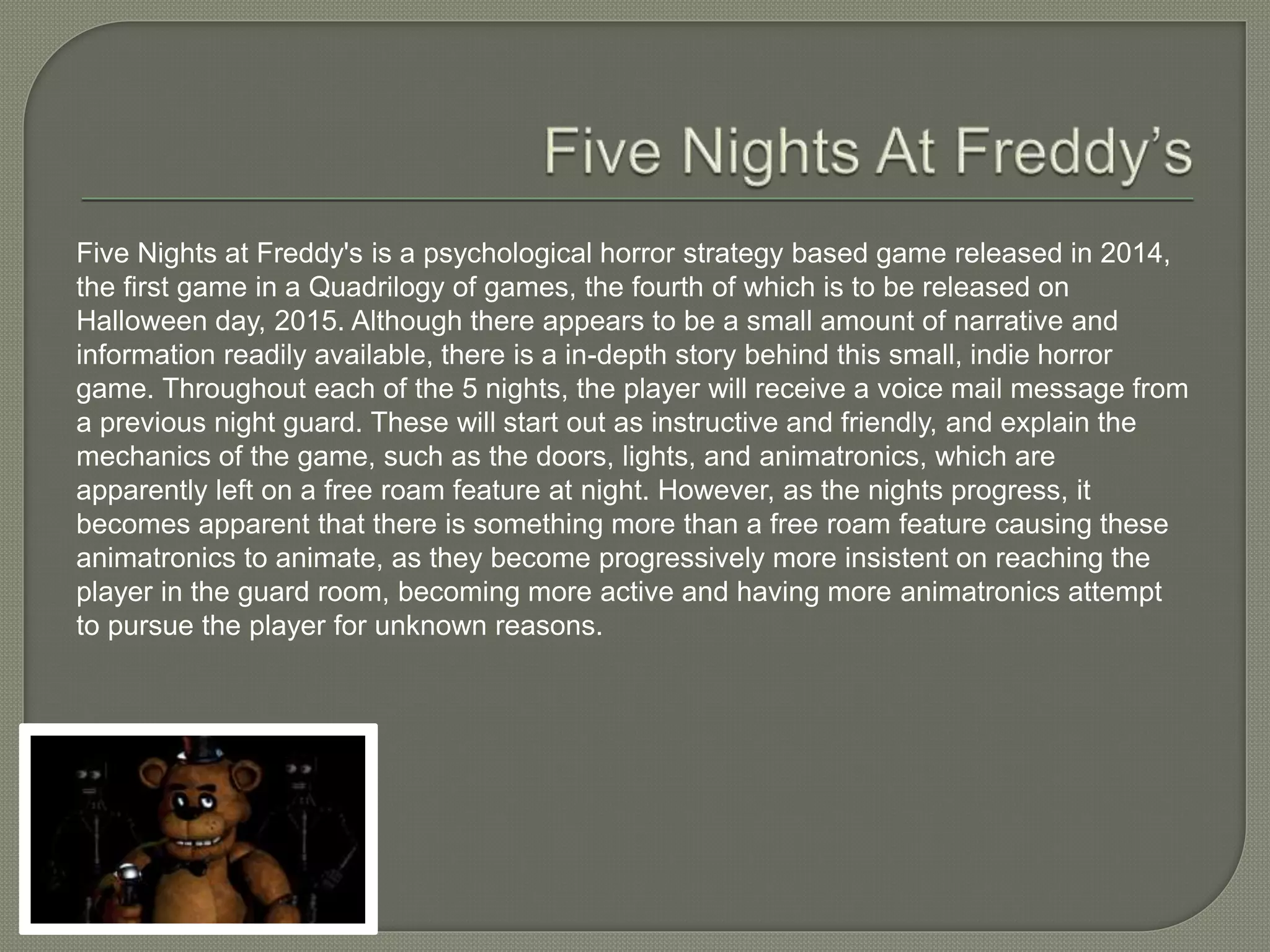 Five Nights at Freddy's is a psychological horror strategy based game released in 2014,
the first game in a Quadrilogy of games, the fourth of which is to be released on
Halloween day, 2015. Although there appears to be a small amount of narrative and
information readily available, there is a in-depth story behind this small, indie horror
game. Throughout each of the 5 nights, the player will receive a voice mail message from
a previous night guard. These will start out as instructive and friendly, and explain the
mechanics of the game, such as the doors, lights, and animatronics, which are
apparently left on a free roam feature at night. However, as the nights progress, it
becomes apparent that there is something more than a free roam feature causing these
animatronics to animate, as they become progressively more insistent on reaching the
player in the guard room, becoming more active and having more animatronics attempt
to pursue the player for unknown reasons.
 