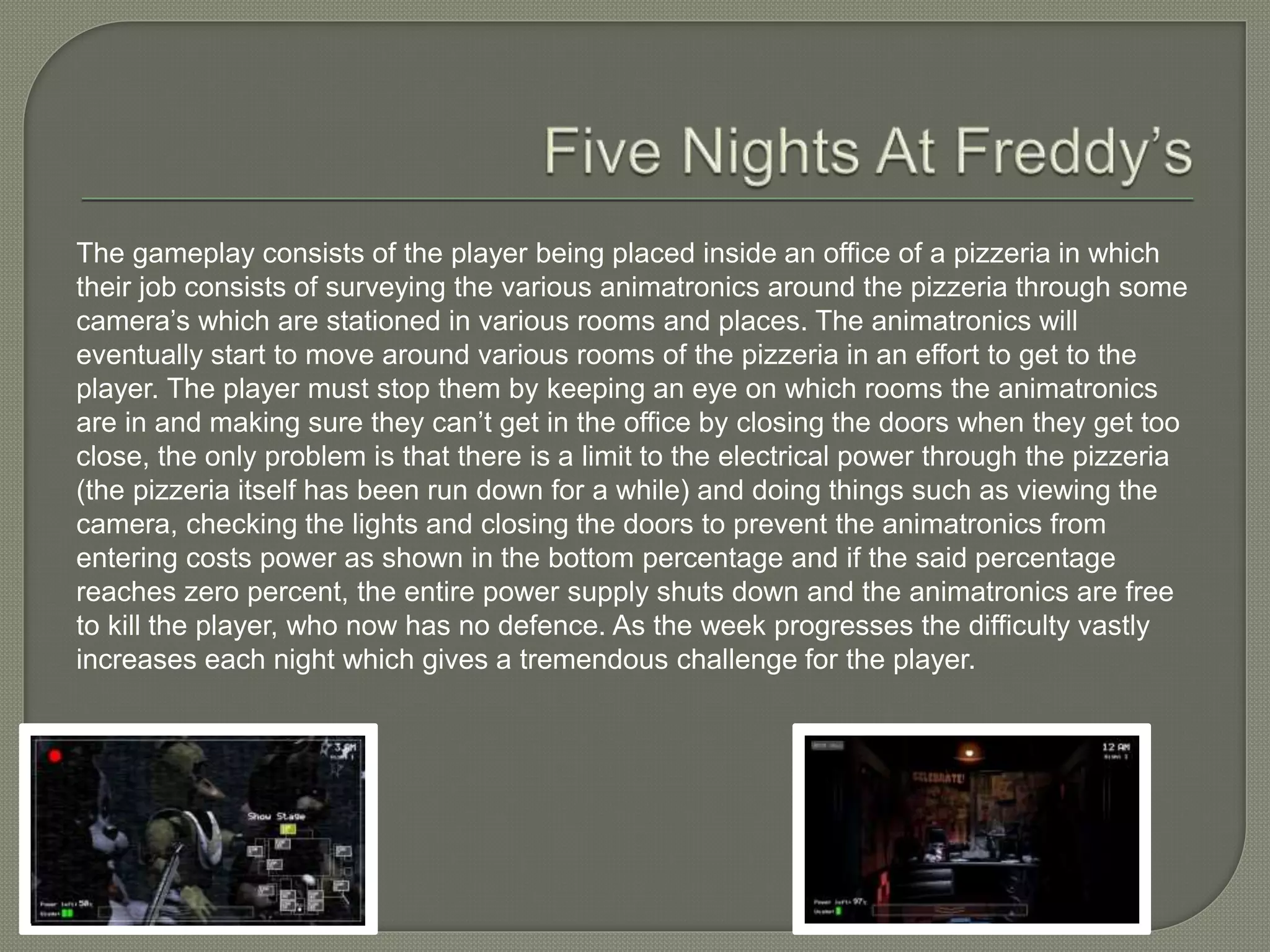The gameplay consists of the player being placed inside an office of a pizzeria in which
their job consists of surveying the various animatronics around the pizzeria through some
camera’s which are stationed in various rooms and places. The animatronics will
eventually start to move around various rooms of the pizzeria in an effort to get to the
player. The player must stop them by keeping an eye on which rooms the animatronics
are in and making sure they can’t get in the office by closing the doors when they get too
close, the only problem is that there is a limit to the electrical power through the pizzeria
(the pizzeria itself has been run down for a while) and doing things such as viewing the
camera, checking the lights and closing the doors to prevent the animatronics from
entering costs power as shown in the bottom percentage and if the said percentage
reaches zero percent, the entire power supply shuts down and the animatronics are free
to kill the player, who now has no defence. As the week progresses the difficulty vastly
increases each night which gives a tremendous challenge for the player.
 