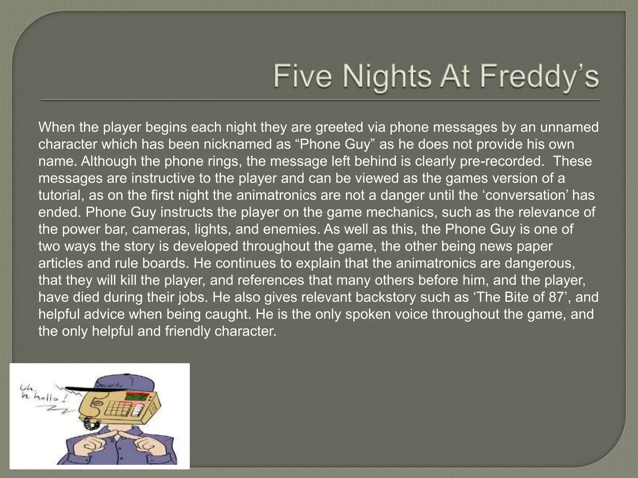 When the player begins each night they are greeted via phone messages by an unnamed
character which has been nicknamed as “Phone Guy” as he does not provide his own
name. Although the phone rings, the message left behind is clearly pre-recorded. These
messages are instructive to the player and can be viewed as the games version of a
tutorial, as on the first night the animatronics are not a danger until the ‘conversation’ has
ended. Phone Guy instructs the player on the game mechanics, such as the relevance of
the power bar, cameras, lights, and enemies. As well as this, the Phone Guy is one of
two ways the story is developed throughout the game, the other being news paper
articles and rule boards. He continues to explain that the animatronics are dangerous,
that they will kill the player, and references that many others before him, and the player,
have died during their jobs. He also gives relevant backstory such as ‘The Bite of 87’, and
helpful advice when being caught. He is the only spoken voice throughout the game, and
the only helpful and friendly character.
 