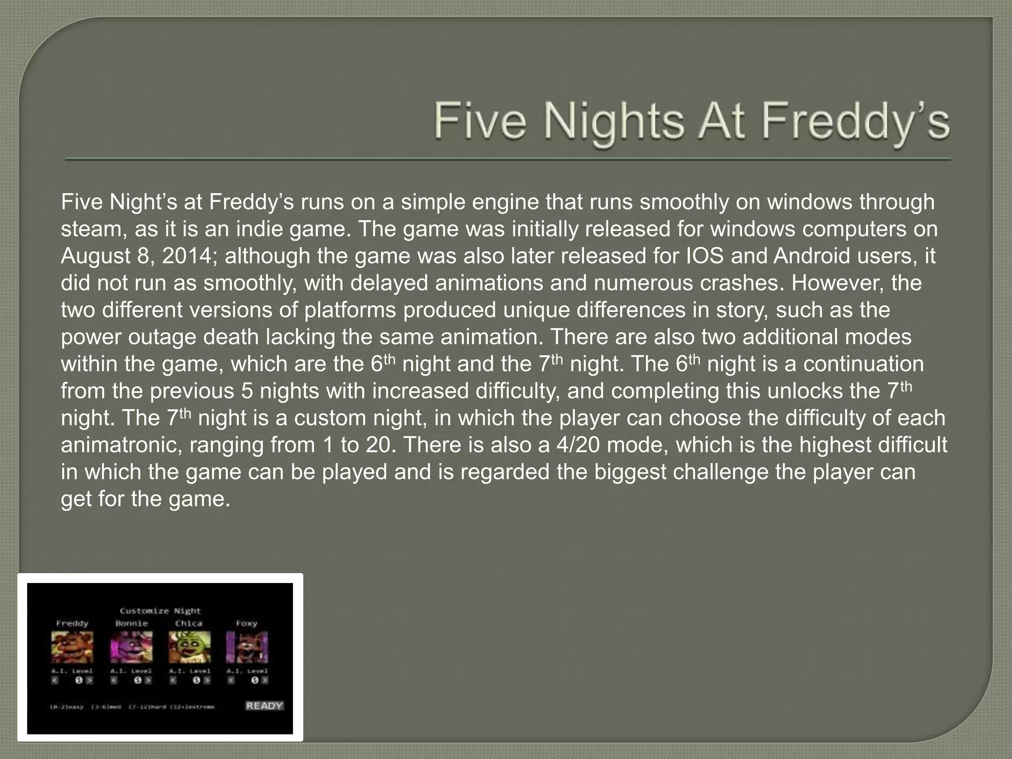 Five Night’s at Freddy’s runs on a simple engine that runs smoothly on windows through
steam, as it is an indie game. The game was initially released for windows computers on
August 8, 2014; although the game was also later released for IOS and Android users, it
did not run as smoothly, with delayed animations and numerous crashes. However, the
two different versions of platforms produced unique differences in story, such as the
power outage death lacking the same animation. There are also two additional modes
within the game, which are the 6th night and the 7th night. The 6th night is a continuation
from the previous 5 nights with increased difficulty, and completing this unlocks the 7th
night. The 7th night is a custom night, in which the player can choose the difficulty of each
animatronic, ranging from 1 to 20. There is also a 4/20 mode, which is the highest difficult
in which the game can be played and is regarded the biggest challenge the player can
get for the game.
 