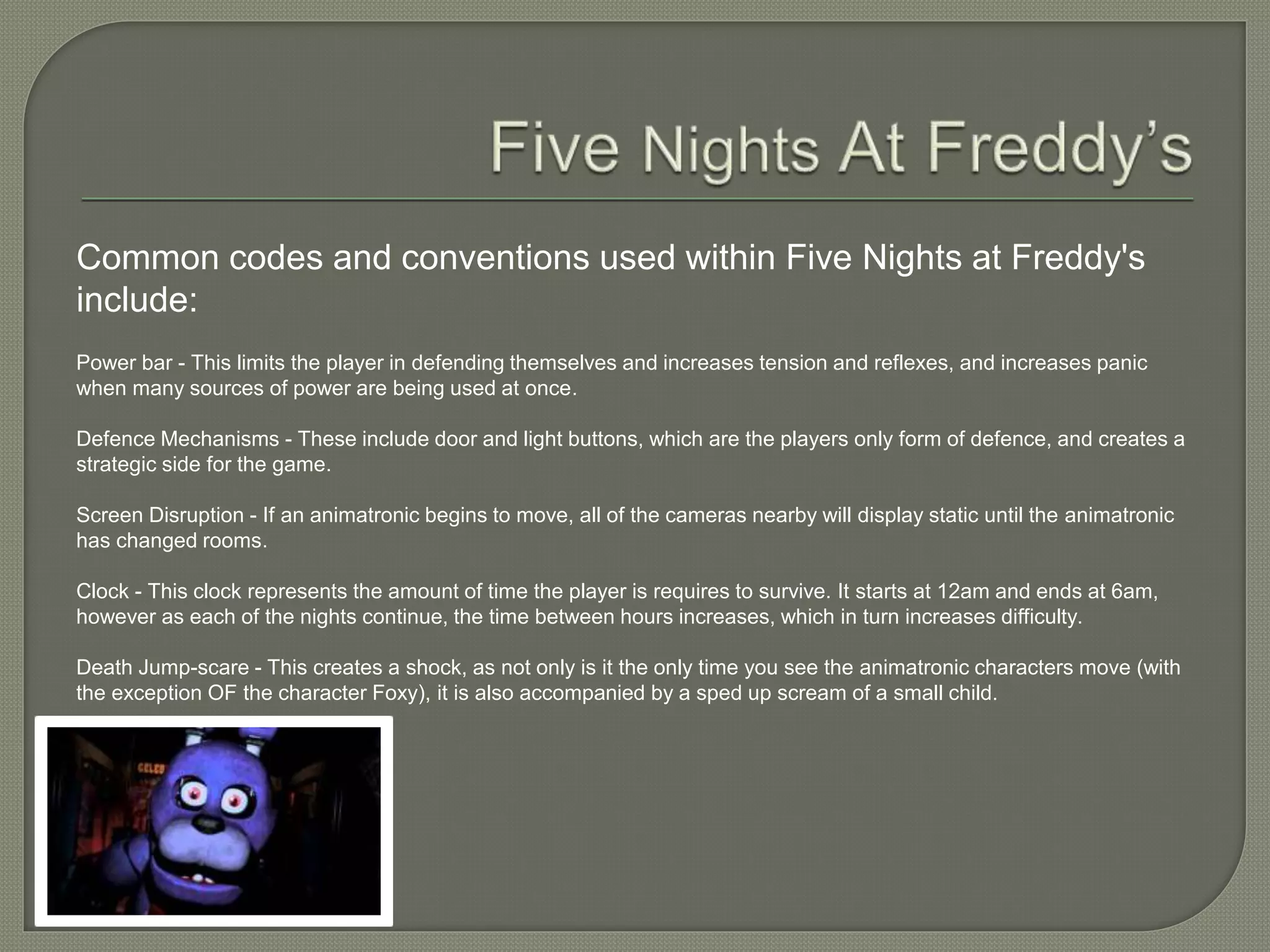 Common codes and conventions used within Five Nights at Freddy's
include:
Power bar - This limits the player in defending themselves and increases tension and reflexes, and increases panic
when many sources of power are being used at once.
Defence Mechanisms - These include door and light buttons, which are the players only form of defence, and creates a
strategic side for the game.
Screen Disruption - If an animatronic begins to move, all of the cameras nearby will display static until the animatronic
has changed rooms.
Clock - This clock represents the amount of time the player is requires to survive. It starts at 12am and ends at 6am,
however as each of the nights continue, the time between hours increases, which in turn increases difficulty.
Death Jump-scare - This creates a shock, as not only is it the only time you see the animatronic characters move (with
the exception OF the character Foxy), it is also accompanied by a sped up scream of a small child.
 