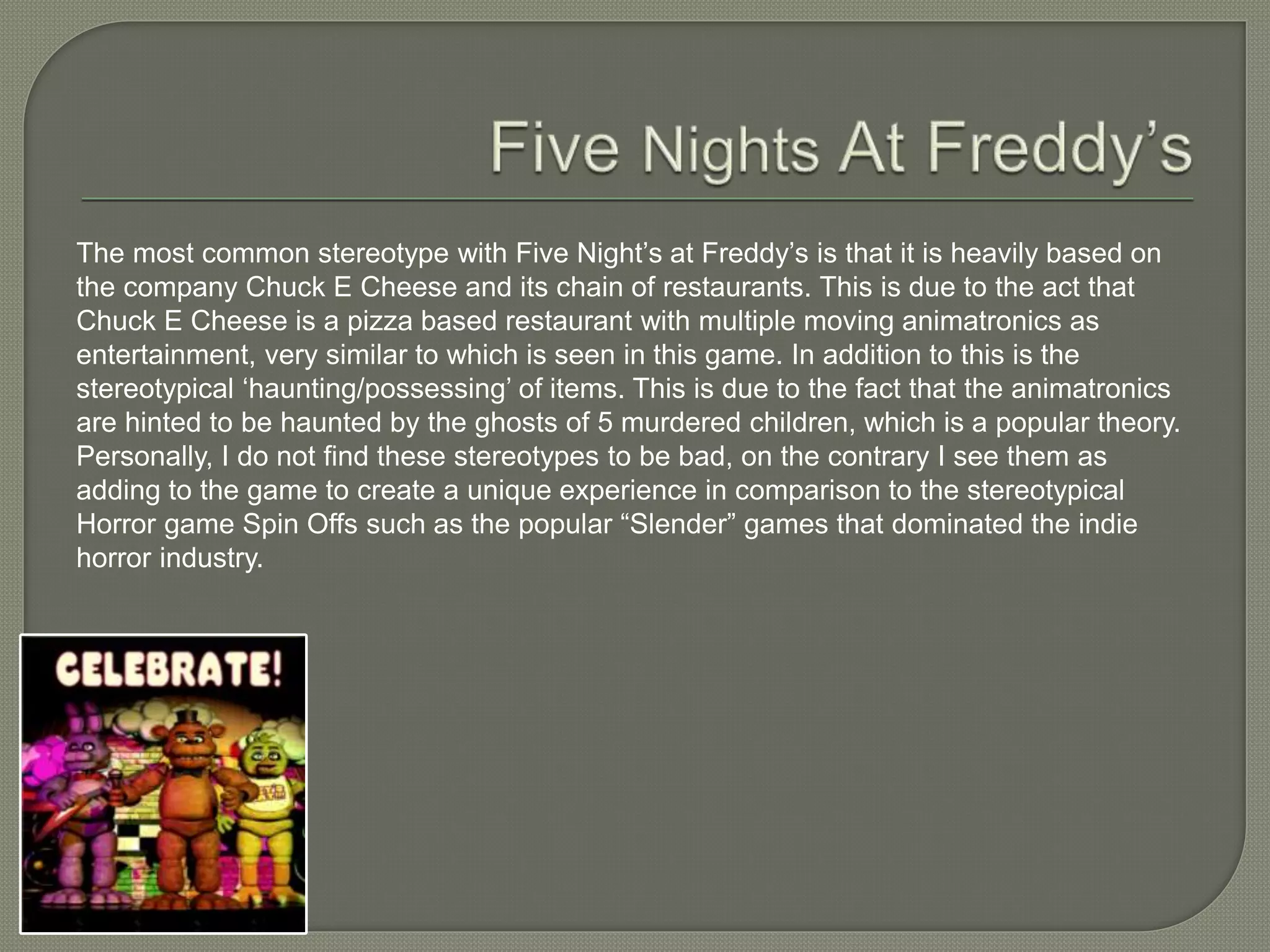 The most common stereotype with Five Night’s at Freddy’s is that it is heavily based on
the company Chuck E Cheese and its chain of restaurants. This is due to the act that
Chuck E Cheese is a pizza based restaurant with multiple moving animatronics as
entertainment, very similar to which is seen in this game. In addition to this is the
stereotypical ‘haunting/possessing’ of items. This is due to the fact that the animatronics
are hinted to be haunted by the ghosts of 5 murdered children, which is a popular theory.
Personally, I do not find these stereotypes to be bad, on the contrary I see them as
adding to the game to create a unique experience in comparison to the stereotypical
Horror game Spin Offs such as the popular “Slender” games that dominated the indie
horror industry.
 