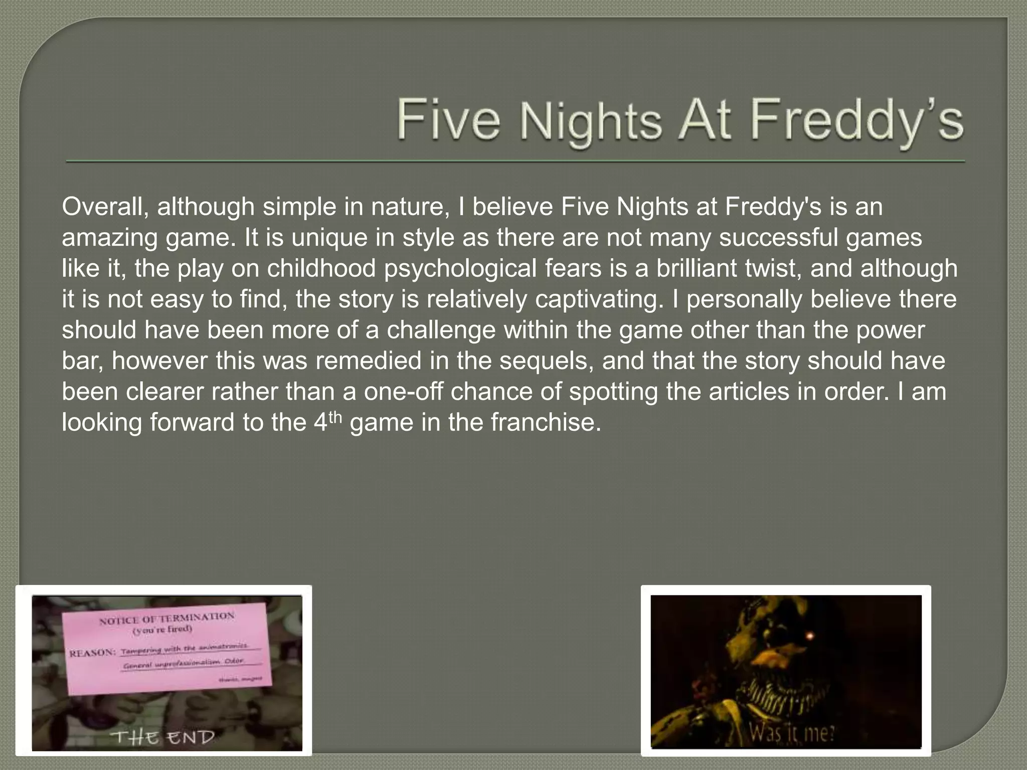 Overall, although simple in nature, I believe Five Nights at Freddy's is an
amazing game. It is unique in style as there are not many successful games
like it, the play on childhood psychological fears is a brilliant twist, and although
it is not easy to find, the story is relatively captivating. I personally believe there
should have been more of a challenge within the game other than the power
bar, however this was remedied in the sequels, and that the story should have
been clearer rather than a one-off chance of spotting the articles in order. I am
looking forward to the 4th game in the franchise.
 