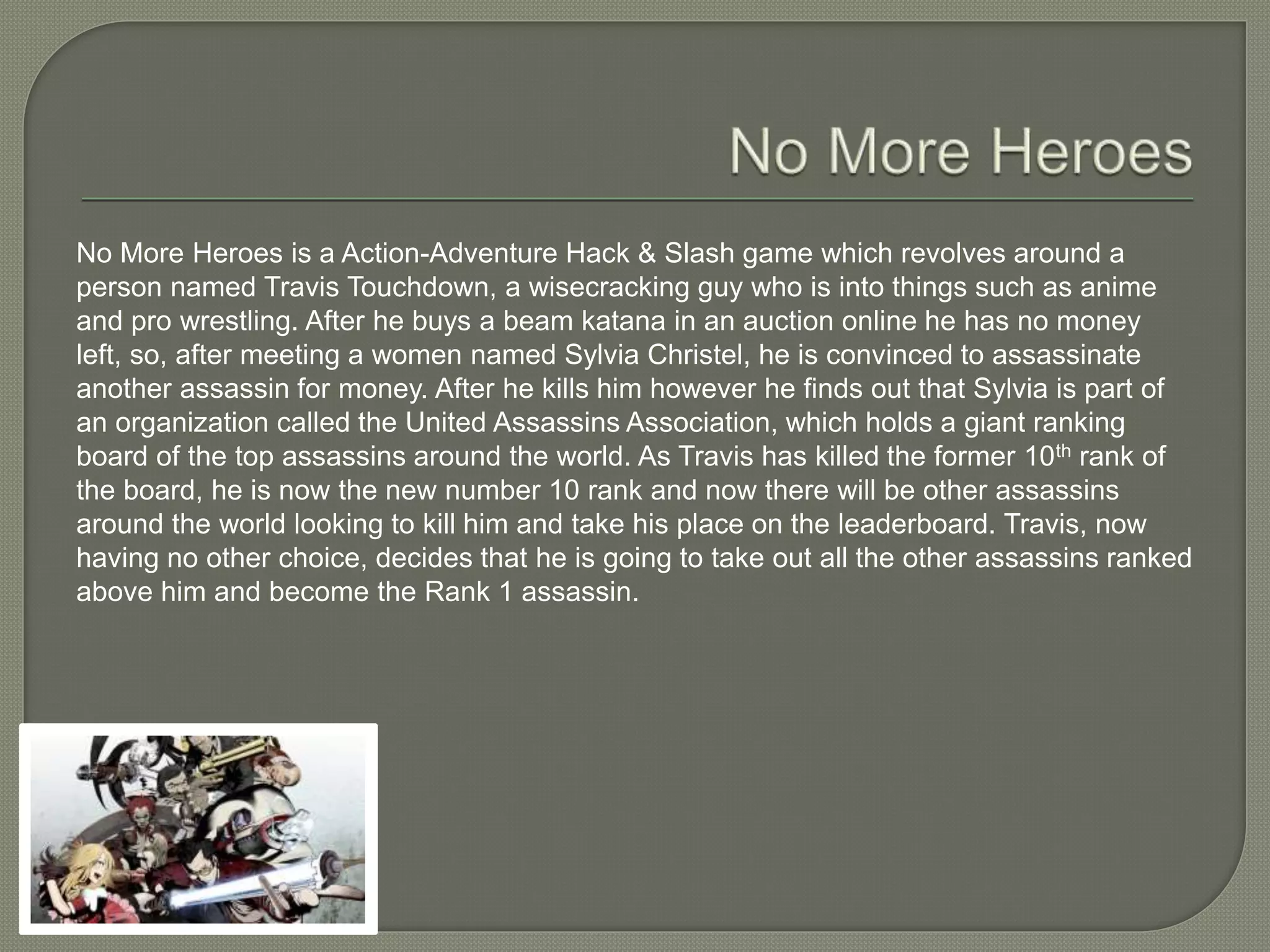 No More Heroes is a Action-Adventure Hack & Slash game which revolves around a
person named Travis Touchdown, a wisecracking guy who is into things such as anime
and pro wrestling. After he buys a beam katana in an auction online he has no money
left, so, after meeting a women named Sylvia Christel, he is convinced to assassinate
another assassin for money. After he kills him however he finds out that Sylvia is part of
an organization called the United Assassins Association, which holds a giant ranking
board of the top assassins around the world. As Travis has killed the former 10th rank of
the board, he is now the new number 10 rank and now there will be other assassins
around the world looking to kill him and take his place on the leaderboard. Travis, now
having no other choice, decides that he is going to take out all the other assassins ranked
above him and become the Rank 1 assassin.
 