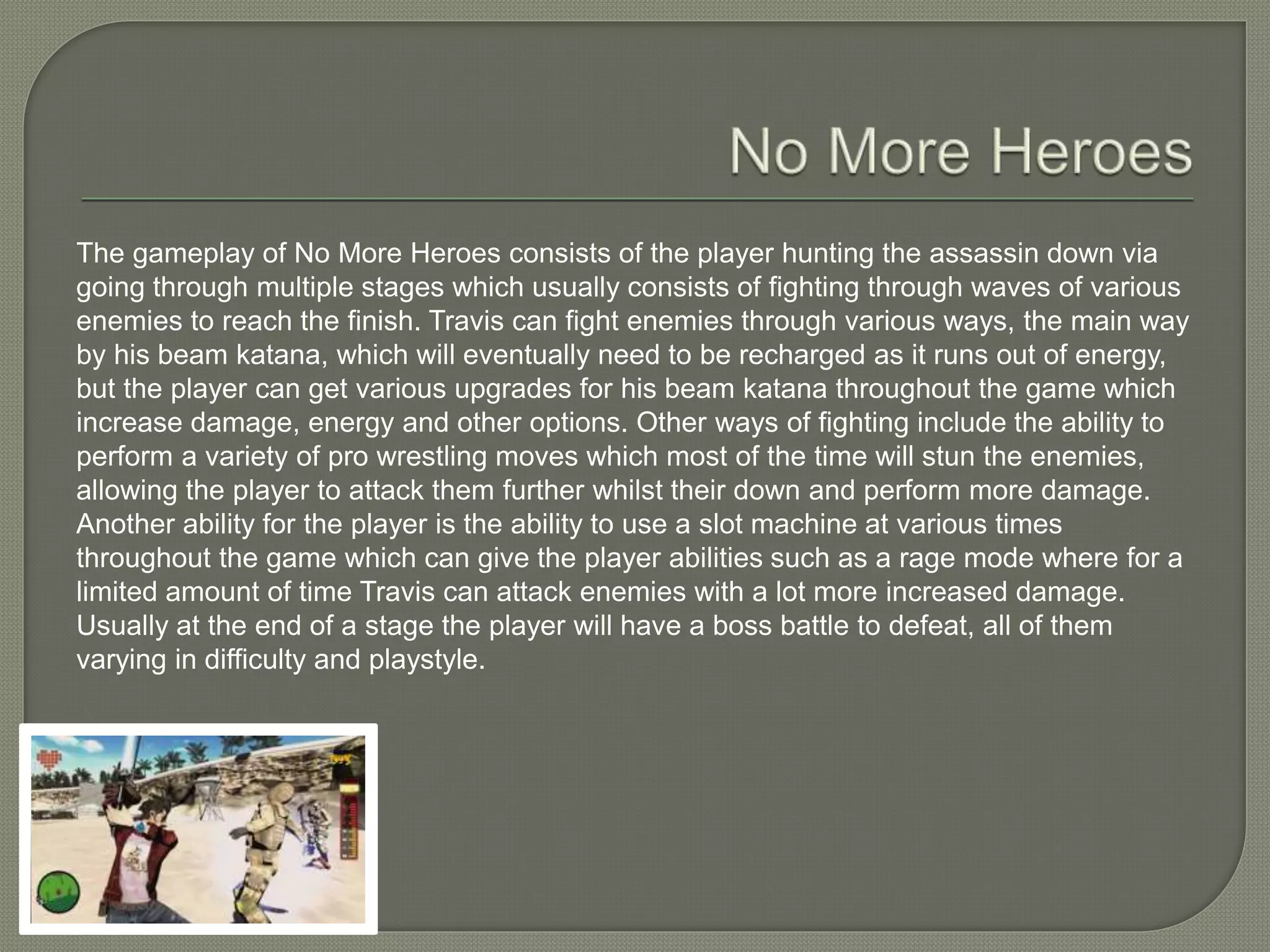 The gameplay of No More Heroes consists of the player hunting the assassin down via
going through multiple stages which usually consists of fighting through waves of various
enemies to reach the finish. Travis can fight enemies through various ways, the main way
by his beam katana, which will eventually need to be recharged as it runs out of energy,
but the player can get various upgrades for his beam katana throughout the game which
increase damage, energy and other options. Other ways of fighting include the ability to
perform a variety of pro wrestling moves which most of the time will stun the enemies,
allowing the player to attack them further whilst their down and perform more damage.
Another ability for the player is the ability to use a slot machine at various times
throughout the game which can give the player abilities such as a rage mode where for a
limited amount of time Travis can attack enemies with a lot more increased damage.
Usually at the end of a stage the player will have a boss battle to defeat, all of them
varying in difficulty and playstyle.
 