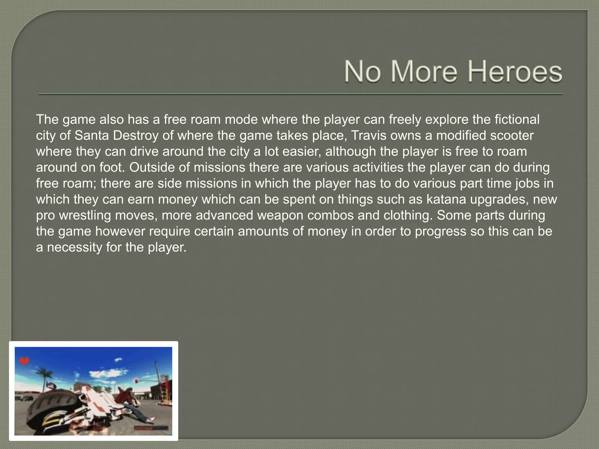 The game also has a free roam mode where the player can freely explore the fictional
city of Santa Destroy of where the game takes place, Travis owns a modified scooter
where they can drive around the city a lot easier, although the player is free to roam
around on foot. Outside of missions there are various activities the player can do during
free roam; there are side missions in which the player has to do various part time jobs in
which they can earn money which can be spent on things such as katana upgrades, new
pro wrestling moves, more advanced weapon combos and clothing. Some parts during
the game however require certain amounts of money in order to progress so this can be
a necessity for the player.
 