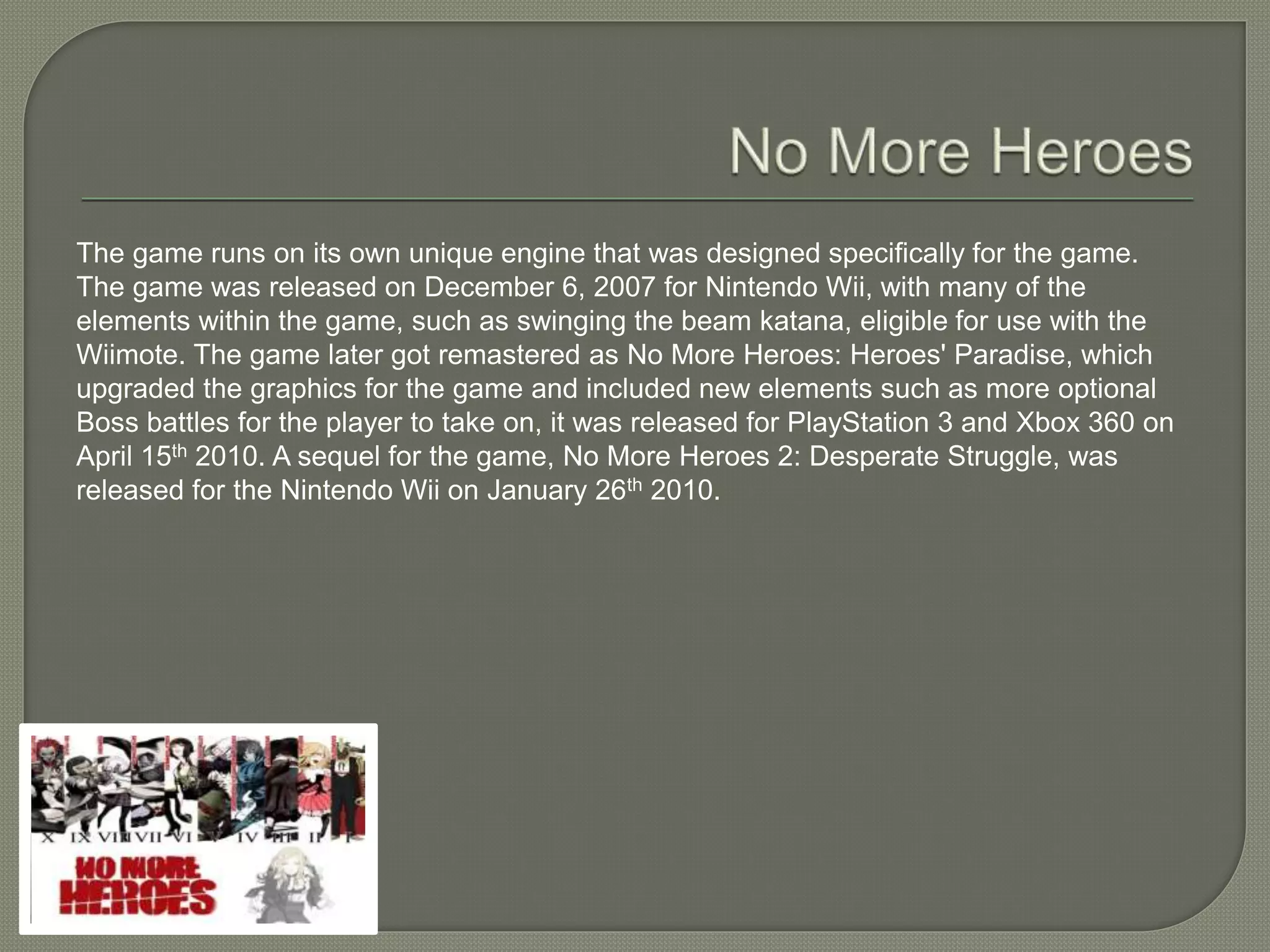 The game runs on its own unique engine that was designed specifically for the game.
The game was released on December 6, 2007 for Nintendo Wii, with many of the
elements within the game, such as swinging the beam katana, eligible for use with the
Wiimote. The game later got remastered as No More Heroes: Heroes' Paradise, which
upgraded the graphics for the game and included new elements such as more optional
Boss battles for the player to take on, it was released for PlayStation 3 and Xbox 360 on
April 15th 2010. A sequel for the game, No More Heroes 2: Desperate Struggle, was
released for the Nintendo Wii on January 26th 2010.
 