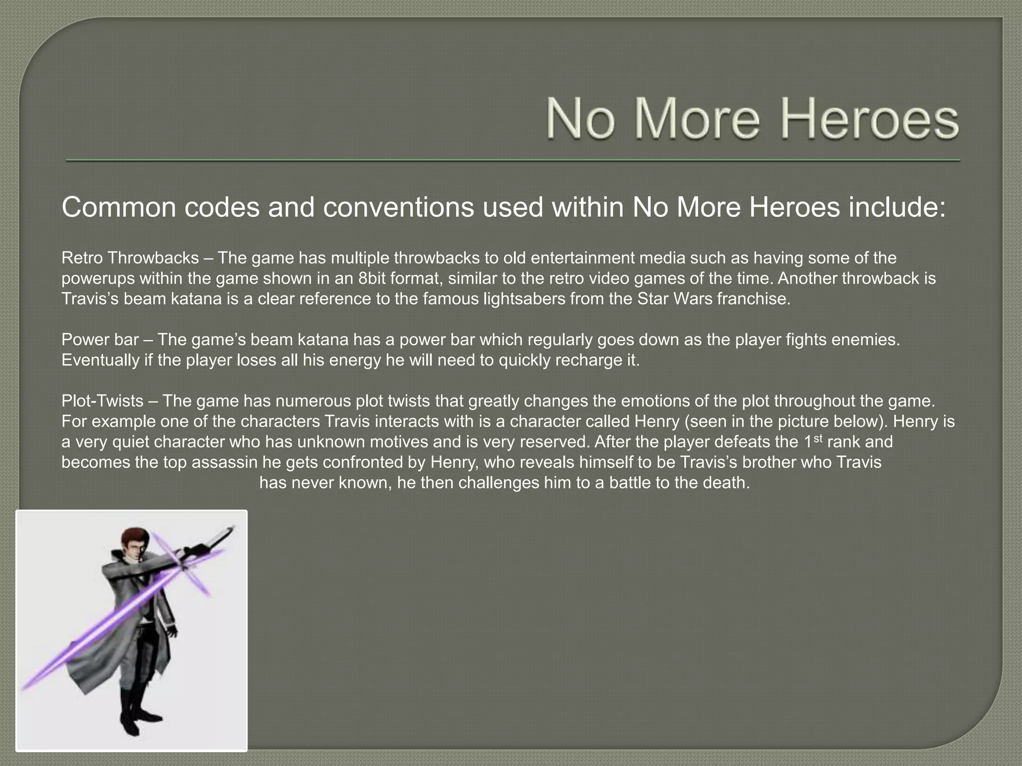 Common codes and conventions used within No More Heroes include:
Retro Throwbacks – The game has multiple throwbacks to old entertainment media such as having some of the
powerups within the game shown in an 8bit format, similar to the retro video games of the time. Another throwback is
Travis’s beam katana is a clear reference to the famous lightsabers from the Star Wars franchise.
Power bar – The game’s beam katana has a power bar which regularly goes down as the player fights enemies.
Eventually if the player loses all his energy he will need to quickly recharge it.
Plot-Twists – The game has numerous plot twists that greatly changes the emotions of the plot throughout the game.
For example one of the characters Travis interacts with is a character called Henry (seen in the picture below). Henry is
a very quiet character who has unknown motives and is very reserved. After the player defeats the 1st rank and
becomes the top assassin he gets confronted by Henry, who reveals himself to be Travis’s brother who Travis
has never known, he then challenges him to a battle to the death.
 