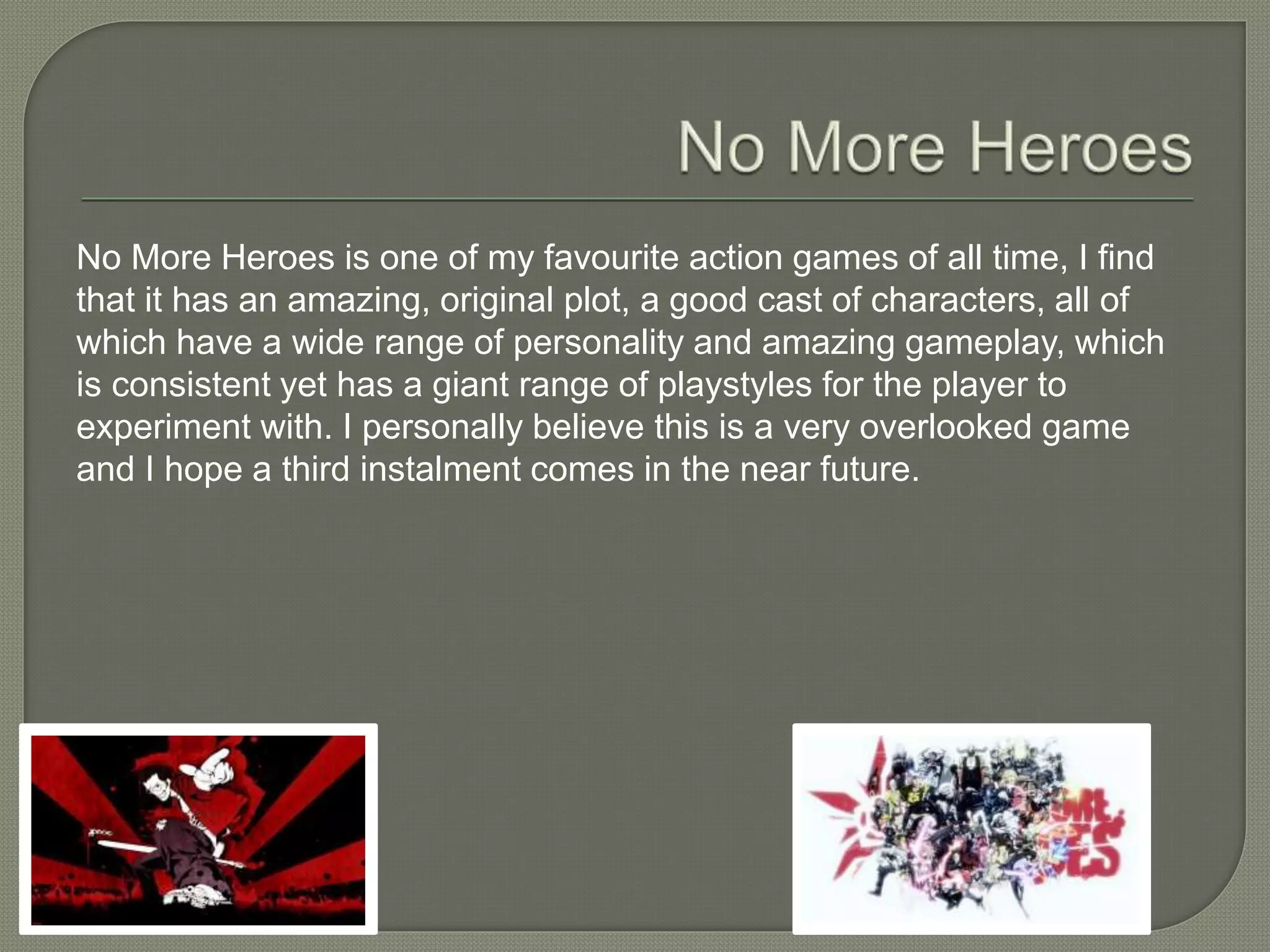 No More Heroes is one of my favourite action games of all time, I find
that it has an amazing, original plot, a good cast of characters, all of
which have a wide range of personality and amazing gameplay, which
is consistent yet has a giant range of playstyles for the player to
experiment with. I personally believe this is a very overlooked game
and I hope a third instalment comes in the near future.
 
