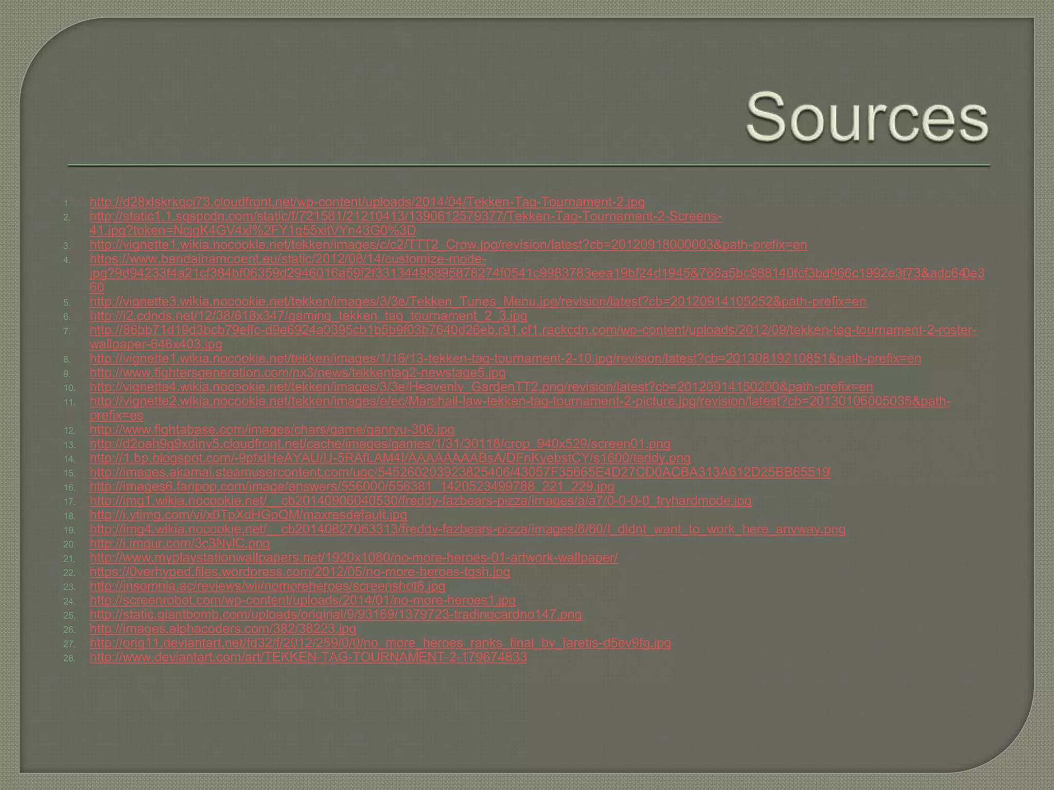1. http://d28xlskrkqci73.cloudfront.net/wp-content/uploads/2014/04/Tekken-Tag-Tournament-2.jpg
2. http://static1.1.sqspcdn.com/static/f/721581/21210413/1390612579377/Tekken-Tag-Tournament-2-Screens-
41.jpg?token=NcjgK4GV4xl%2FY1q55xitVYn43G0%3D
3. http://vignette1.wikia.nocookie.net/tekken/images/c/c2/TTT2_Crow.jpg/revision/latest?cb=20120918000003&path-prefix=en
4. https://www.bandainamcoent.eu/static/2012/08/14/customize-mode-
jpg?9d94233f4a21cf384bf06359d2946016a59f2f33134495895878274f0541c9983783eea19bf24d1945&766a5bc988140fcf3bd966c1992e3f73&adc640e3
60
5. http://vignette3.wikia.nocookie.net/tekken/images/3/3e/Tekken_Tunes_Menu.jpg/revision/latest?cb=20120914105252&path-prefix=en
6. http://i2.cdnds.net/12/38/618x347/gaming_tekken_tag_tournament_2_3.jpg
7. http://86bb71d19d3bcb79effc-d9e6924a0395cb1b5b9f03b7640d26eb.r91.cf1.rackcdn.com/wp-content/uploads/2012/09/tekken-tag-tournament-2-roster-
wallpaper-646x403.jpg
8. http://vignette1.wikia.nocookie.net/tekken/images/1/16/13-tekken-tag-tournament-2-10.jpg/revision/latest?cb=20130819210851&path-prefix=en
9. http://www.fightersgeneration.com/nx3/news/tekkentag2-newstage5.jpg
10. http://vignette4.wikia.nocookie.net/tekken/images/3/3e/Heavenly_GardenTT2.png/revision/latest?cb=20120914150200&path-prefix=en
11. http://vignette2.wikia.nocookie.net/tekken/images/e/ec/Marshall-law-tekken-tag-tournament-2-picture.jpg/revision/latest?cb=20130106005035&path-
prefix=es
12. http://www.fightabase.com/images/chars/game/ganryu-306.jpg
13. http://d2oah9q9xdinv5.cloudfront.net/cache/images/games/1/31/30118/crop_940x529/screen01.png
14. http://1.bp.blogspot.com/-9pfxtHeAYAU/U-5RAfLAM4I/AAAAAAAABsA/DFnKyebstCY/s1600/teddy.png
15. http://images.akamai.steamusercontent.com/ugc/545260203923825406/43057F35665E4D27CD0ACBA313A612D25BB65519/
16. http://images6.fanpop.com/image/answers/556000/556381_1420523499788_221_229.jpg
17. http://img1.wikia.nocookie.net/__cb20140906040530/freddy-fazbears-pizza/images/a/a7/0-0-0-0_tryhardmode.jpg
18. http://i.ytimg.com/vi/x0TpXdHGpQM/maxresdefault.jpg
19. http://img4.wikia.nocookie.net/__cb20140827063313/freddy-fazbears-pizza/images/6/60/I_didnt_want_to_work_here_anyway.png
20. http://i.imgur.com/3c3NylC.png
21. http://www.myplaystationwallpapers.net/1920x1080/no-more-heroes-01-artwork-wallpaper/
22. https://0verhyped.files.wordpress.com/2012/05/no-more-heroes-tgsh.jpg
23. http://insomnia.ac/reviews/wii/nomoreheroes/screenshot6.jpg
24. http://screenrobot.com/wp-content/uploads/2014/01/no-more-heroes1.jpg
25. http://static.giantbomb.com/uploads/original/9/93169/1379723-tradingcardno147.png
26. http://images.alphacoders.com/382/38223.jpg
27. http://orig11.deviantart.net/fd32/f/2012/259/0/0/no_more_heroes_ranks_final_by_faretis-d5ev9fg.jpg
28. http://www.deviantart.com/art/TEKKEN-TAG-TOURNAMENT-2-179674833
 