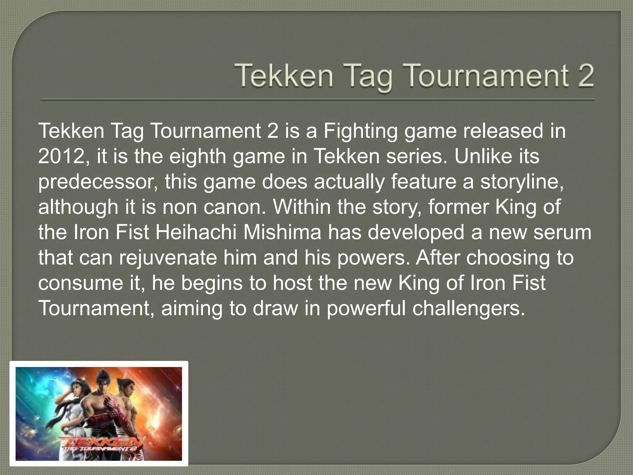 Tekken Tag Tournament 2 is a Fighting game released in
2012, it is the eighth game in Tekken series. Unlike its
predecessor, this game does actually feature a storyline,
although it is non canon. Within the story, former King of
the Iron Fist Heihachi Mishima has developed a new serum
that can rejuvenate him and his powers. After choosing to
consume it, he begins to host the new King of Iron Fist
Tournament, aiming to draw in powerful challengers.
 