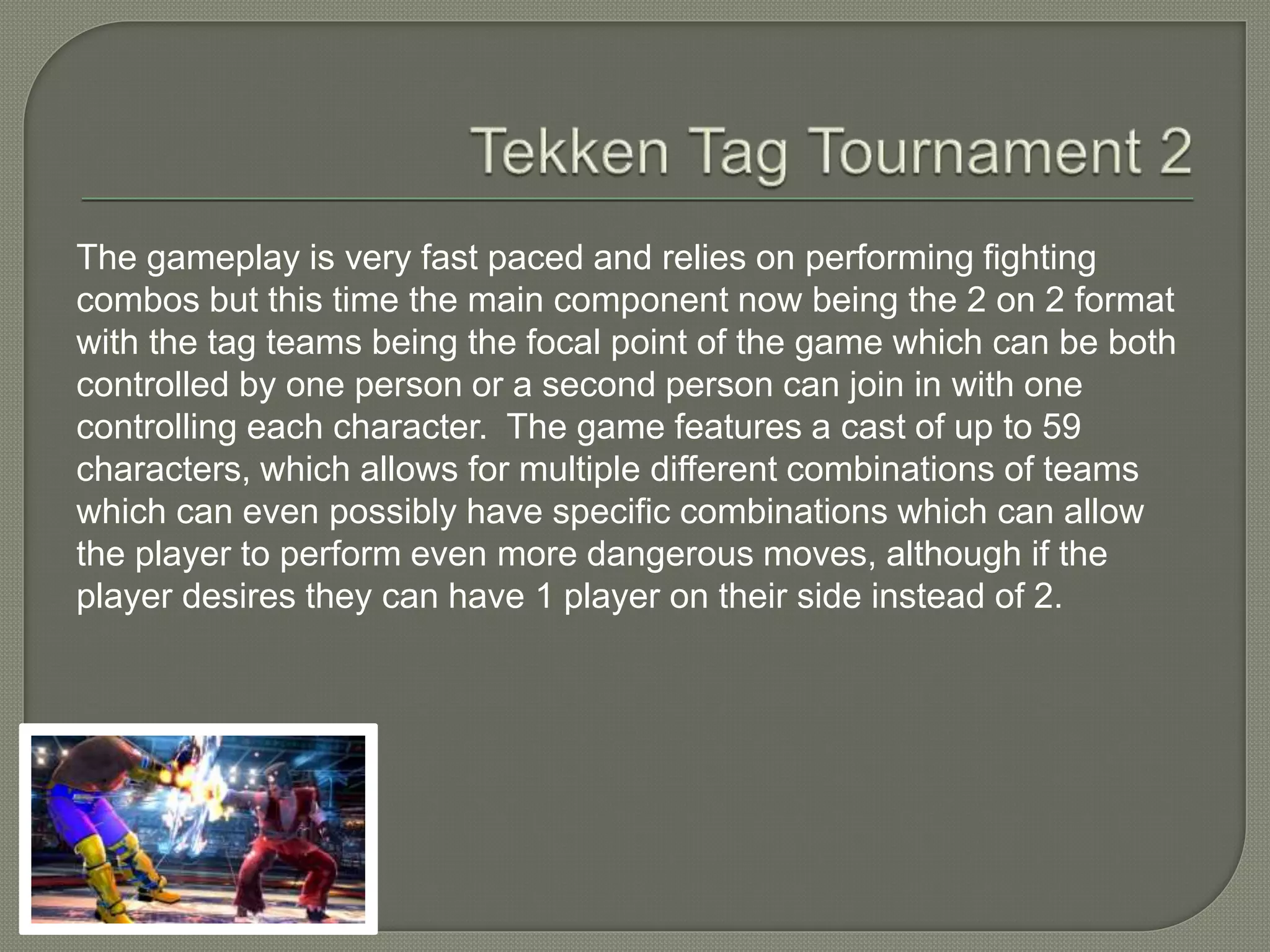 The gameplay is very fast paced and relies on performing fighting
combos but this time the main component now being the 2 on 2 format
with the tag teams being the focal point of the game which can be both
controlled by one person or a second person can join in with one
controlling each character. The game features a cast of up to 59
characters, which allows for multiple different combinations of teams
which can even possibly have specific combinations which can allow
the player to perform even more dangerous moves, although if the
player desires they can have 1 player on their side instead of 2.
 