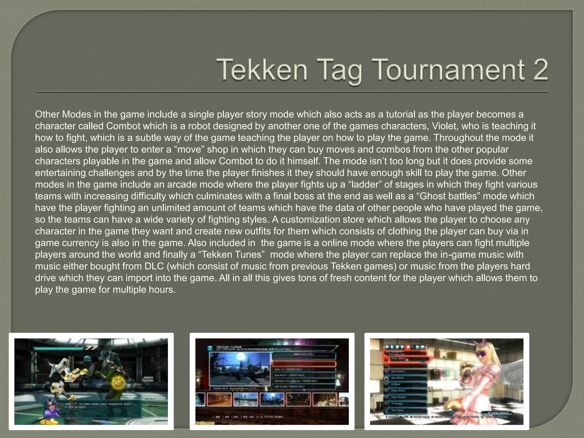 Other Modes in the game include a single player story mode which also acts as a tutorial as the player becomes a
character called Combot which is a robot designed by another one of the games characters, Violet, who is teaching it
how to fight, which is a subtle way of the game teaching the player on how to play the game. Throughout the mode it
also allows the player to enter a “move” shop in which they can buy moves and combos from the other popular
characters playable in the game and allow Combot to do it himself. The mode isn’t too long but it does provide some
entertaining challenges and by the time the player finishes it they should have enough skill to play the game. Other
modes in the game include an arcade mode where the player fights up a “ladder” of stages in which they fight various
teams with increasing difficulty which culminates with a final boss at the end as well as a “Ghost battles” mode which
have the player fighting an unlimited amount of teams which have the data of other people who have played the game,
so the teams can have a wide variety of fighting styles. A customization store which allows the player to choose any
character in the game they want and create new outfits for them which consists of clothing the player can buy via in
game currency is also in the game. Also included in the game is a online mode where the players can fight multiple
players around the world and finally a “Tekken Tunes” mode where the player can replace the in-game music with
music either bought from DLC (which consist of music from previous Tekken games) or music from the players hard
drive which they can import into the game. All in all this gives tons of fresh content for the player which allows them to
play the game for multiple hours.
 