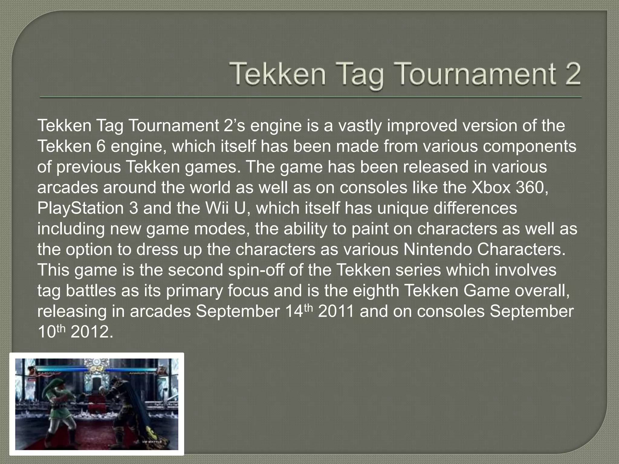 Tekken Tag Tournament 2’s engine is a vastly improved version of the
Tekken 6 engine, which itself has been made from various components
of previous Tekken games. The game has been released in various
arcades around the world as well as on consoles like the Xbox 360,
PlayStation 3 and the Wii U, which itself has unique differences
including new game modes, the ability to paint on characters as well as
the option to dress up the characters as various Nintendo Characters.
This game is the second spin-off of the Tekken series which involves
tag battles as its primary focus and is the eighth Tekken Game overall,
releasing in arcades September 14th 2011 and on consoles September
10th 2012.
 