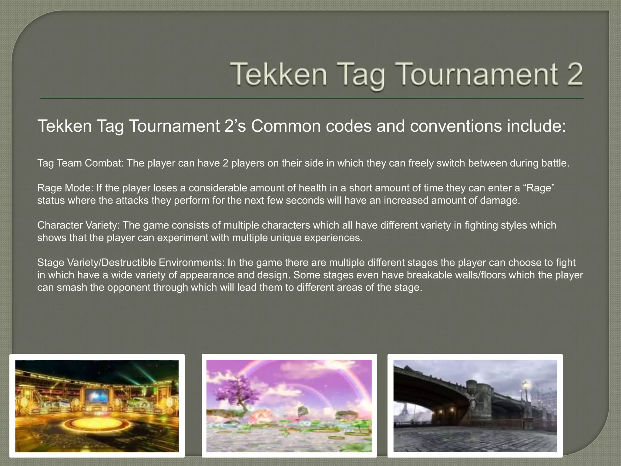 Tekken Tag Tournament 2’s Common codes and conventions include:
Tag Team Combat: The player can have 2 players on their side in which they can freely switch between during battle.
Rage Mode: If the player loses a considerable amount of health in a short amount of time they can enter a “Rage”
status where the attacks they perform for the next few seconds will have an increased amount of damage.
Character Variety: The game consists of multiple characters which all have different variety in fighting styles which
shows that the player can experiment with multiple unique experiences.
Stage Variety/Destructible Environments: In the game there are multiple different stages the player can choose to fight
in which have a wide variety of appearance and design. Some stages even have breakable walls/floors which the player
can smash the opponent through which will lead them to different areas of the stage.
 