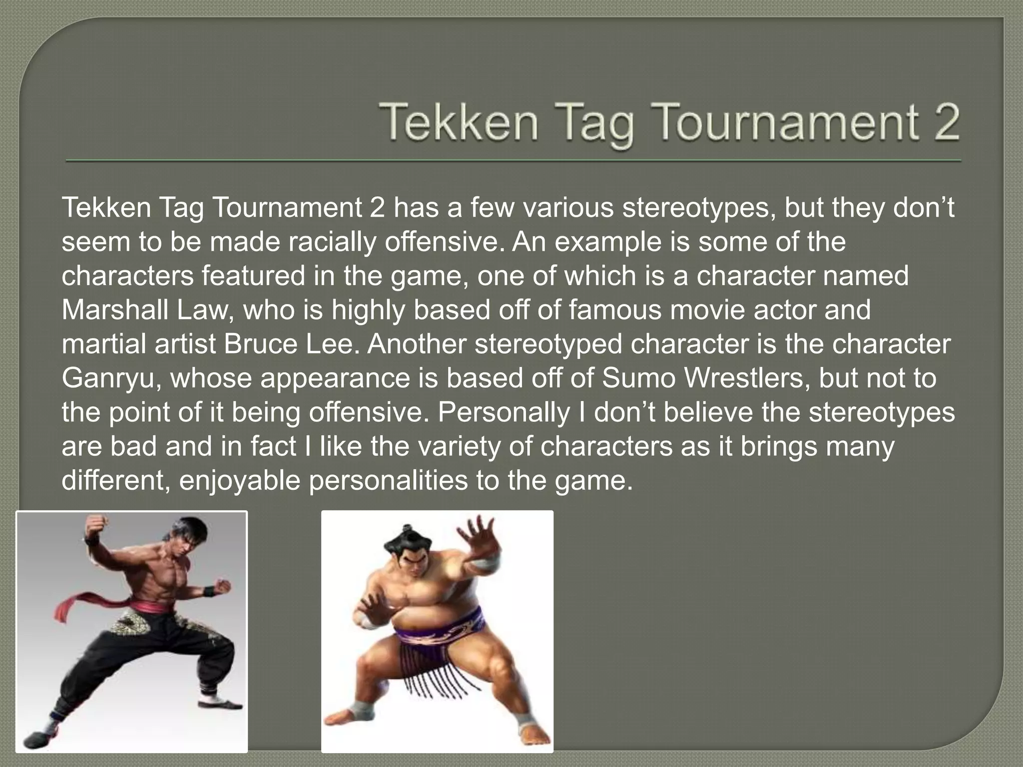 Tekken Tag Tournament 2 has a few various stereotypes, but they don’t
seem to be made racially offensive. An example is some of the
characters featured in the game, one of which is a character named
Marshall Law, who is highly based off of famous movie actor and
martial artist Bruce Lee. Another stereotyped character is the character
Ganryu, whose appearance is based off of Sumo Wrestlers, but not to
the point of it being offensive. Personally I don’t believe the stereotypes
are bad and in fact I like the variety of characters as it brings many
different, enjoyable personalities to the game.
 