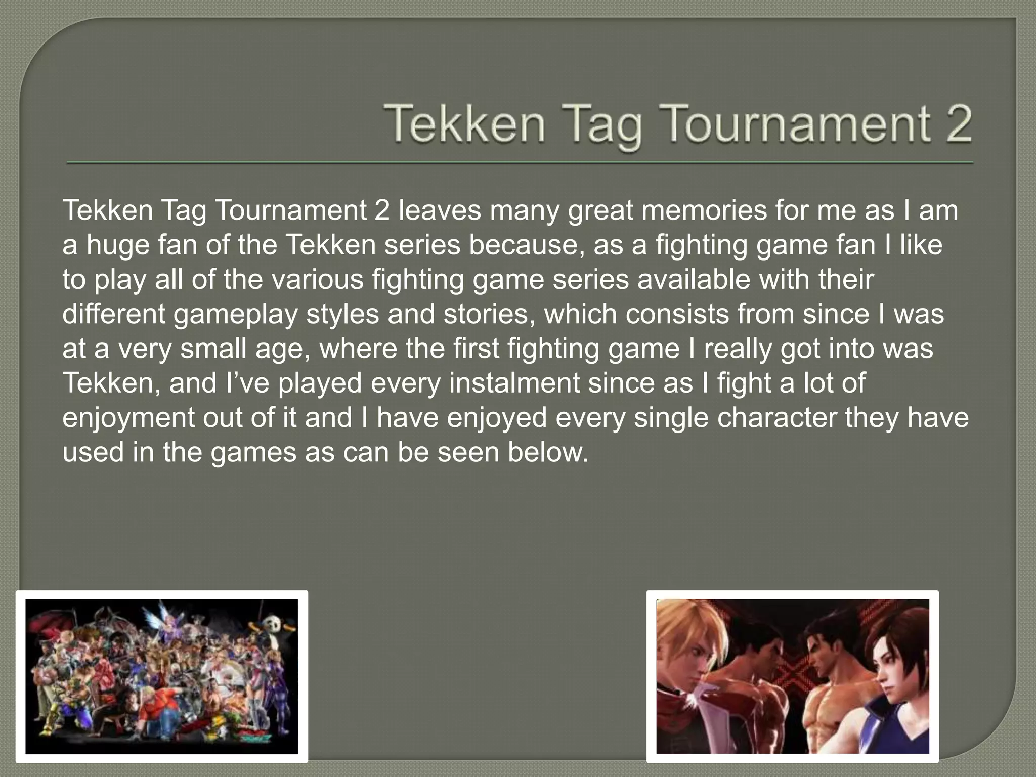 Tekken Tag Tournament 2 leaves many great memories for me as I am
a huge fan of the Tekken series because, as a fighting game fan I like
to play all of the various fighting game series available with their
different gameplay styles and stories, which consists from since I was
at a very small age, where the first fighting game I really got into was
Tekken, and I’ve played every instalment since as I fight a lot of
enjoyment out of it and I have enjoyed every single character they have
used in the games as can be seen below.
 