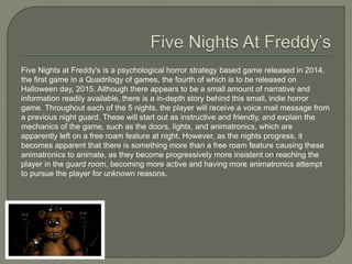 Five Nights at Freddy's is a psychological horror strategy based game released in 2014,
the first game in a Quadrilogy of games, the fourth of which is to be released on
Halloween day, 2015. Although there appears to be a small amount of narrative and
information readily available, there is a in-depth story behind this small, indie horror
game. Throughout each of the 5 nights, the player will receive a voice mail message from
a previous night guard. These will start out as instructive and friendly, and explain the
mechanics of the game, such as the doors, lights, and animatronics, which are
apparently left on a free roam feature at night. However, as the nights progress, it
becomes apparent that there is something more than a free roam feature causing these
animatronics to animate, as they become progressively more insistent on reaching the
player in the guard room, becoming more active and having more animatronics attempt
to pursue the player for unknown reasons.
 