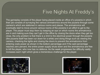 The gameplay consists of the player being placed inside an office of a pizzeria in which
their job consists of surveying the various animatronics around the pizzeria through some
camera’s which are stationed in various rooms and places. The animatronics will
eventually start to move around various rooms of the pizzeria in an effort to get to the
player. The player must stop them by keeping an eye on which rooms the animatronics
are in and making sure they can’t get in the office by closing the doors when they get too
close, the only problem is that there is a limit to the electrical power through the pizzeria
(the pizzeria itself has been run down for a while) and doing things such as viewing the
camera, checking the lights and closing the doors to prevent the animatronics from
entering costs power as shown in the bottom percentage and if the said percentage
reaches zero percent, the entire power supply shuts down and the animatronics are free
to kill the player, who now has no defence. As the week progresses the difficulty vastly
increases each night which gives a tremendous challenge for the player.
 