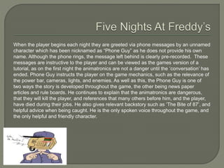 When the player begins each night they are greeted via phone messages by an unnamed
character which has been nicknamed as “Phone Guy” as he does not provide his own
name. Although the phone rings, the message left behind is clearly pre-recorded. These
messages are instructive to the player and can be viewed as the games version of a
tutorial, as on the first night the animatronics are not a danger until the ‘conversation’ has
ended. Phone Guy instructs the player on the game mechanics, such as the relevance of
the power bar, cameras, lights, and enemies. As well as this, the Phone Guy is one of
two ways the story is developed throughout the game, the other being news paper
articles and rule boards. He continues to explain that the animatronics are dangerous,
that they will kill the player, and references that many others before him, and the player,
have died during their jobs. He also gives relevant backstory such as ‘The Bite of 87’, and
helpful advice when being caught. He is the only spoken voice throughout the game, and
the only helpful and friendly character.
 