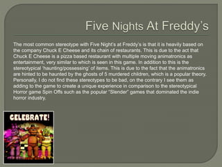 The most common stereotype with Five Night’s at Freddy’s is that it is heavily based on
the company Chuck E Cheese and its chain of restaurants. This is due to the act that
Chuck E Cheese is a pizza based restaurant with multiple moving animatronics as
entertainment, very similar to which is seen in this game. In addition to this is the
stereotypical ‘haunting/possessing’ of items. This is due to the fact that the animatronics
are hinted to be haunted by the ghosts of 5 murdered children, which is a popular theory.
Personally, I do not find these stereotypes to be bad, on the contrary I see them as
adding to the game to create a unique experience in comparison to the stereotypical
Horror game Spin Offs such as the popular “Slender” games that dominated the indie
horror industry.
 