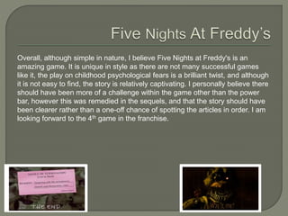 Overall, although simple in nature, I believe Five Nights at Freddy's is an
amazing game. It is unique in style as there are not many successful games
like it, the play on childhood psychological fears is a brilliant twist, and although
it is not easy to find, the story is relatively captivating. I personally believe there
should have been more of a challenge within the game other than the power
bar, however this was remedied in the sequels, and that the story should have
been clearer rather than a one-off chance of spotting the articles in order. I am
looking forward to the 4th game in the franchise.
 