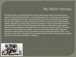 No More Heroes is a Action-Adventure Hack & Slash game which revolves around a
person named Travis Touchdown, a wisecracking guy who is into things such as anime
and pro wrestling. After he buys a beam katana in an auction online he has no money
left, so, after meeting a women named Sylvia Christel, he is convinced to assassinate
another assassin for money. After he kills him however he finds out that Sylvia is part of
an organization called the United Assassins Association, which holds a giant ranking
board of the top assassins around the world. As Travis has killed the former 10th rank of
the board, he is now the new number 10 rank and now there will be other assassins
around the world looking to kill him and take his place on the leaderboard. Travis, now
having no other choice, decides that he is going to take out all the other assassins ranked
above him and become the Rank 1 assassin.
 